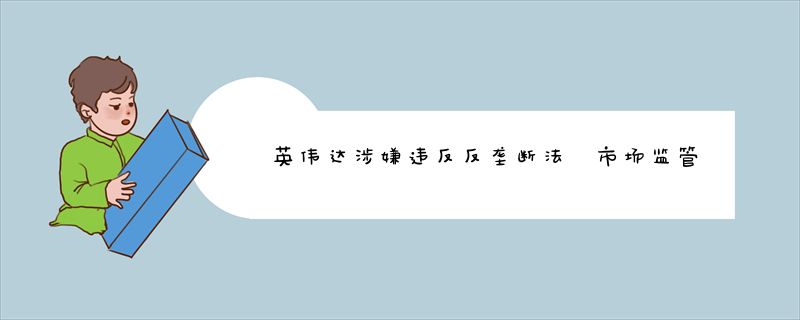 英伟达涉嫌违反反垄断法 市场监管总局依法决定立案调查