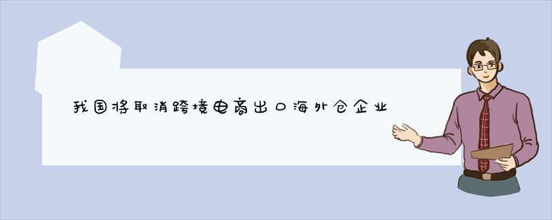 我国将取消跨境电商出口海外仓企业备案